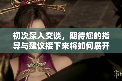 初次深入交談，期待您的指導(dǎo)與建議接下來將如何展開