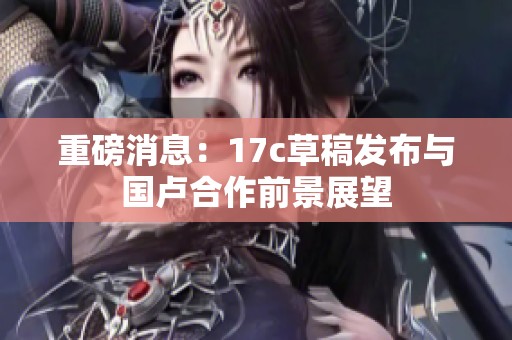 重磅消息：17c草稿發(fā)布與國(guó)盧合作前景展望