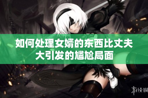 如何處理女婿的東西比丈夫大引發(fā)的尷尬局面