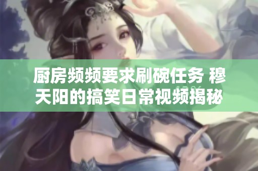 廚房頻頻要求刷碗任務 穆天陽的搞笑日常視頻揭秘