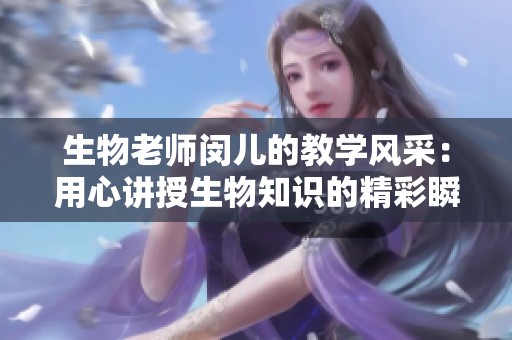 生物老師閔兒的教學(xué)風(fēng)采：用心講授生物知識(shí)的精彩瞬間