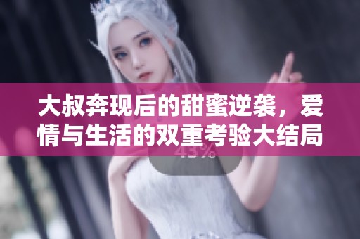 大叔奔現(xiàn)后的甜蜜逆襲，愛(ài)情與生活的雙重考驗(yàn)大結(jié)局