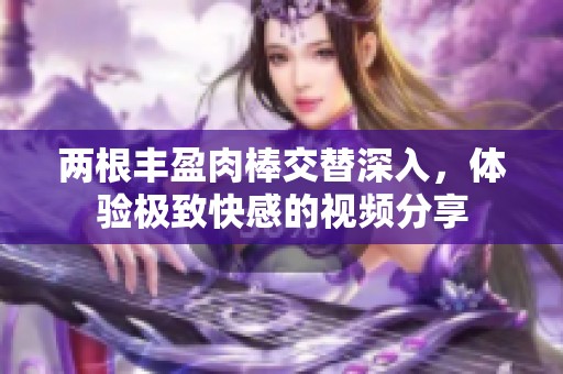 兩根豐盈肉棒交替深入，體驗極致快感的視頻分享