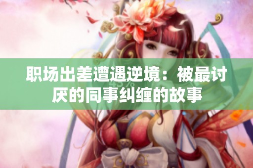 職場(chǎng)出差遭遇逆境：被最討厭的同事糾纏的故事