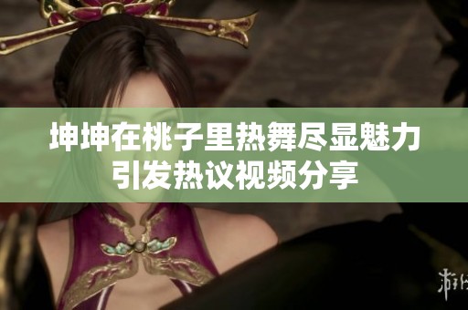 坤坤在桃子里熱舞盡顯魅力引發(fā)熱議視頻分享