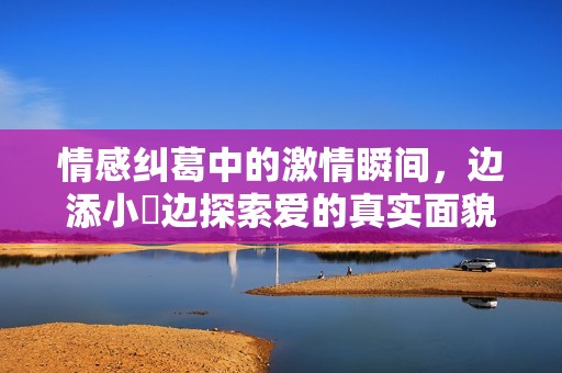 情感糾葛中的激情瞬間，邊添小泬邊探索愛(ài)的真實(shí)面貌