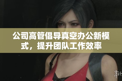 公司高管倡導(dǎo)真空辦公新模式，提升團(tuán)隊(duì)工作效率
