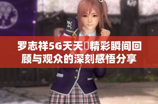 羅志祥5G天天奭精彩瞬間回顧與觀眾的深刻感悟分享
