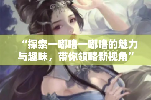 “探索一嘟嚕一嘟嚕的魅力與趣味，帶你領(lǐng)略新視角”