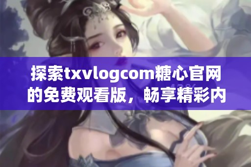 探索txvlogcom糖心官網(wǎng)的免費觀看版，暢享精彩內(nèi)容