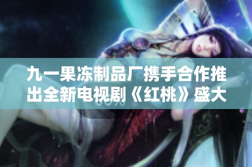 九一果凍制品廠攜手合作推出全新電視劇《紅桃》盛大上線