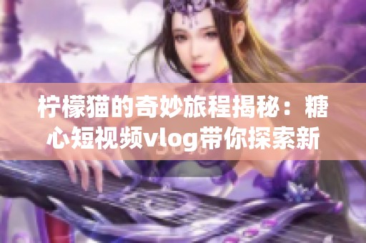 檸檬貓的奇妙旅程揭秘：糖心短視頻vlog帶你探索新世界