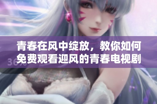 青春在風(fēng)中綻放，教你如何免費(fèi)觀看迎風(fēng)的青春電視劇