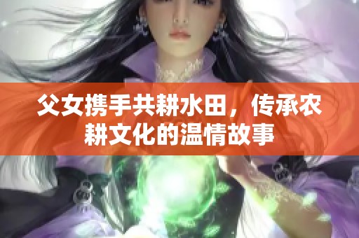 父女?dāng)y手共耕水田，傳承農(nóng)耕文化的溫情故事