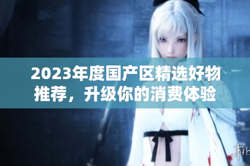 2023年度國產(chǎn)區(qū)精選好物推薦，升級你的消費體驗