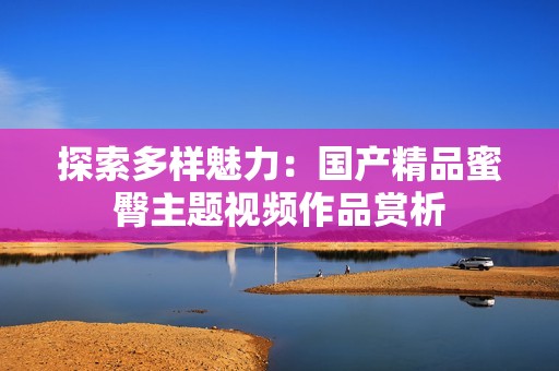 探索多樣魅力：國產(chǎn)精品蜜臀主題視頻作品賞析