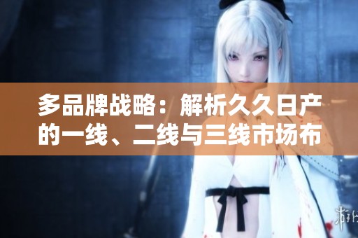 多品牌戰(zhàn)略：解析久久日產(chǎn)的一線、二線與三線市場布局