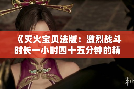《滅火寶貝法版：激烈戰(zhàn)斗時長一小時四十五分鐘的精彩回顧》