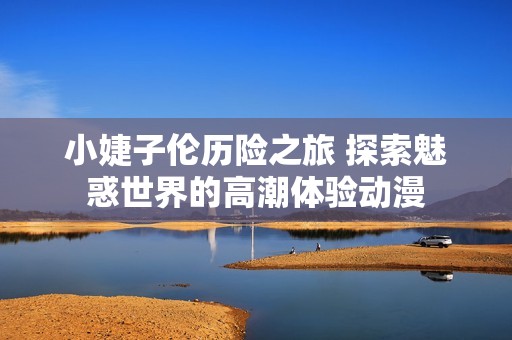 小婕子倫歷險(xiǎn)之旅 探索魅惑世界的高潮體驗(yàn)動(dòng)漫