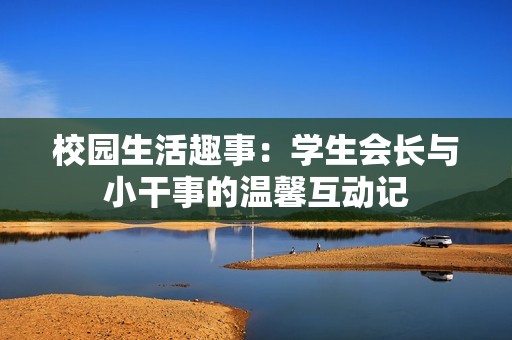 校園生活趣事：學(xué)生會(huì)長與小干事的溫馨互動(dòng)記