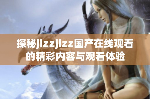 探秘jizzjizz國產(chǎn)在線觀看的精彩內(nèi)容與觀看體驗(yàn)