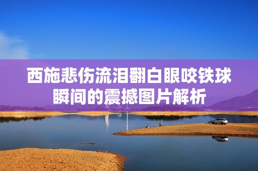 西施悲傷流淚翻白眼咬鐵球瞬間的震撼圖片解析