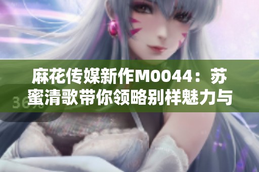 麻花傳媒新作M0044：蘇蜜清歌帶你領略別樣魅力與故事