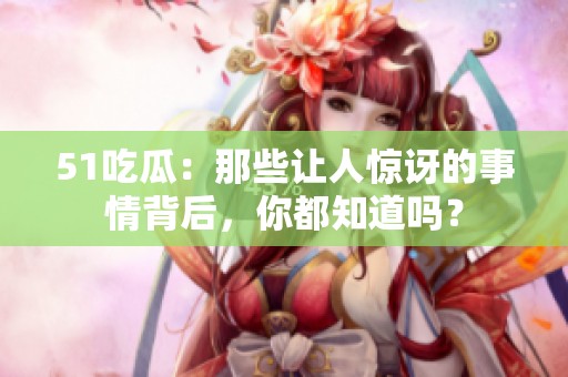 51吃瓜：那些讓人驚訝的事情背后，你都知道嗎？
