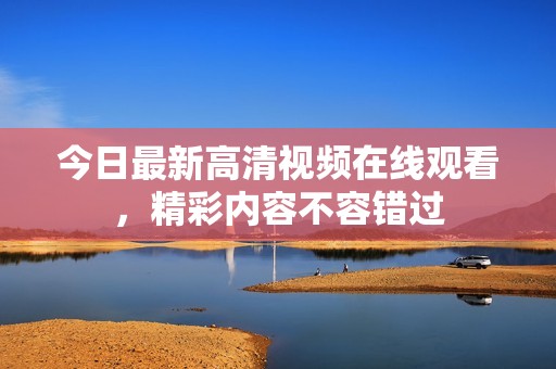 今日最新高清視頻在線觀看，精彩內(nèi)容不容錯過