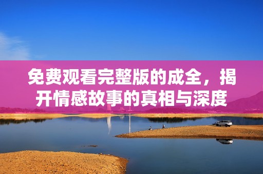 免費(fèi)觀看完整版的成全，揭開(kāi)情感故事的真相與深度
