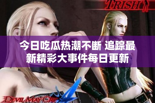 今日吃瓜熱潮不斷 追蹤最新精彩大事件每日更新
