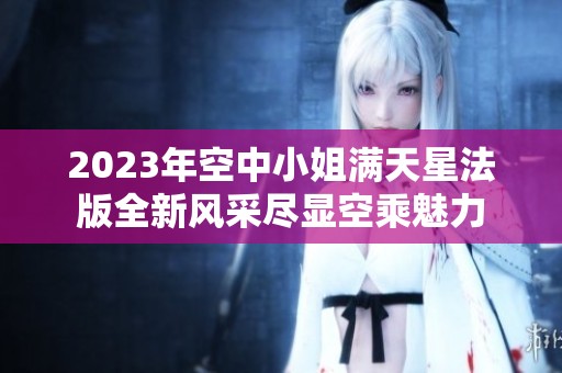 2023年空中小姐滿天星法版全新風(fēng)采盡顯空乘魅力