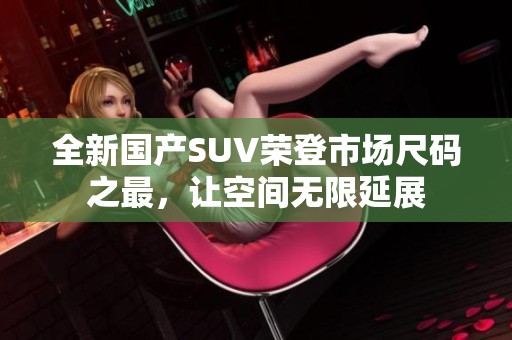 全新國產SUV榮登市場尺碼之最，讓空間無限延展