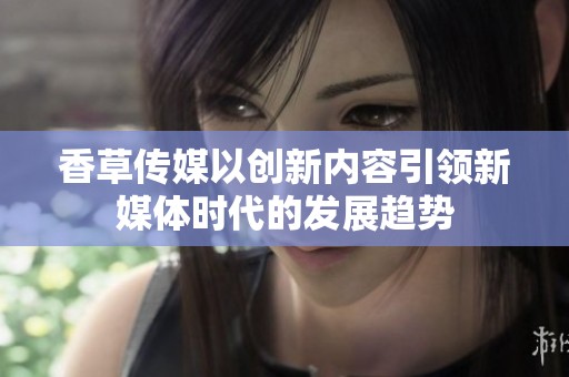 香草傳媒以創(chuàng)新內(nèi)容引領(lǐng)新媒體時代的發(fā)展趨勢