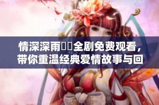 情深深雨濛濛全劇免費觀看，帶你重溫經(jīng)典愛情故事與回憶