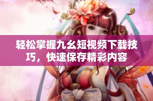 輕松掌握九幺短視頻下載技巧，快速保存精彩內(nèi)容