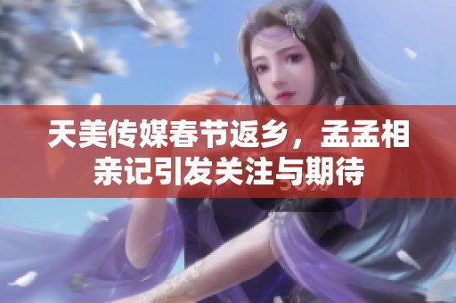 天美傳媒春節(jié)返鄉(xiāng)，孟孟相親記引發(fā)關注與期待