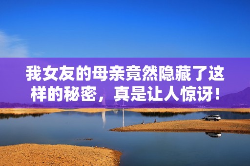 我女友的母親竟然隱藏了這樣的秘密，真是讓人驚訝！