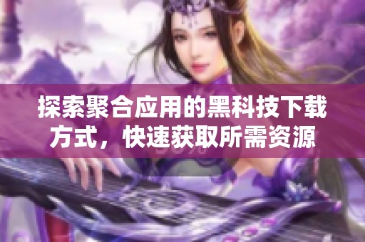 探索聚合應(yīng)用的黑科技下載方式，快速獲取所需資源