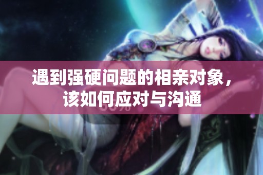 遇到強硬問題的相親對象，該如何應對與溝通