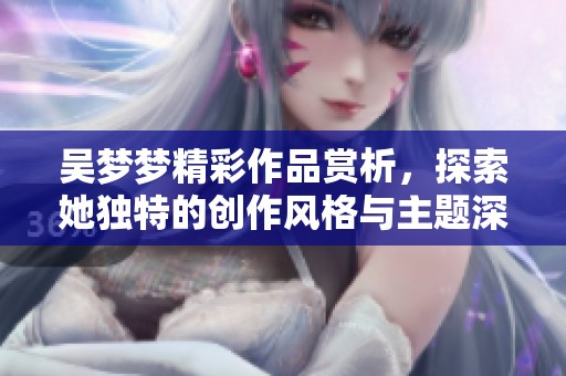 吳夢(mèng)夢(mèng)精彩作品賞析，探索她獨(dú)特的創(chuàng)作風(fēng)格與主題深意