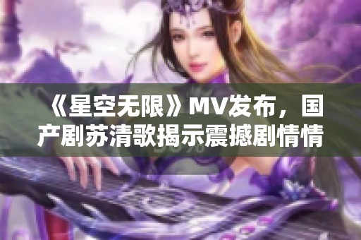 《星空無(wú)限》MV發(fā)布，國(guó)產(chǎn)劇蘇清歌揭示震撼劇情情感