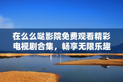在么么噠影院免費觀看精彩電視劇合集，暢享無限樂趣