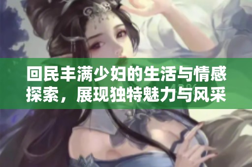 回民豐滿少婦的生活與情感探索，展現(xiàn)獨特魅力與風采