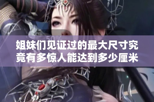 姐妹們見(jiàn)證過(guò)的最大尺寸究竟有多驚人能達(dá)到多少厘米