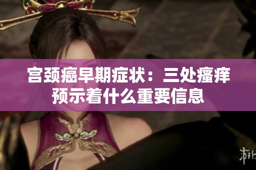 宮頸癌早期癥狀：三處瘙癢預(yù)示著什么重要信息