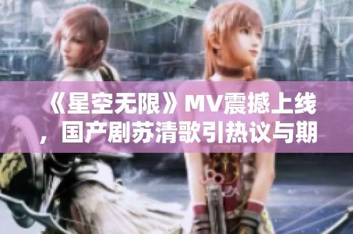 《星空無限》MV震撼上線，國產(chǎn)劇蘇清歌引熱議與期待