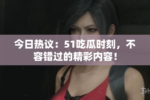 今日熱議：51吃瓜時刻，不容錯過的精彩內(nèi)容！