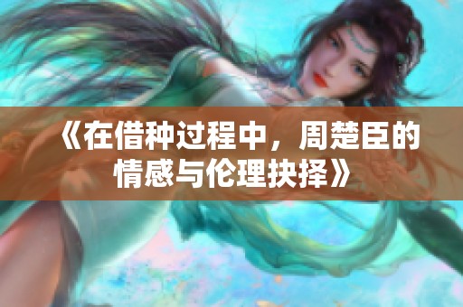 《在借種過程中，周楚臣的情感與倫理抉擇》