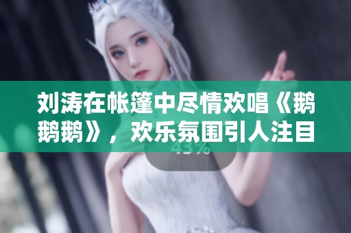 劉濤在帳篷中盡情歡唱《鵝鵝鵝》，歡樂氛圍引人注目